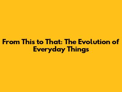 From This to That: The Evolution of Everyday Things