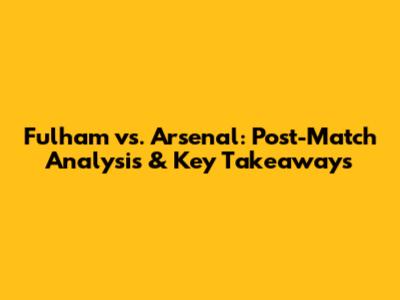 Fulham vs. Arsenal: Post-Match Analysis & Key Takeaways
