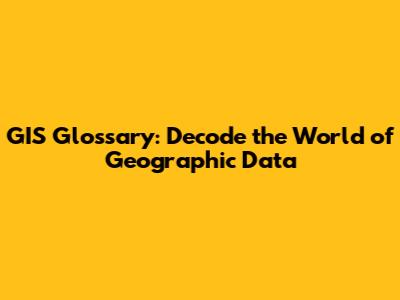 GIS Glossary: Decode the World of Geographic Data