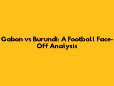 Gabon vs Burundi: A Football Face-Off Analysis