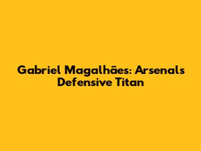 Gabriel Magalhães: Arsenal's Defensive Titan