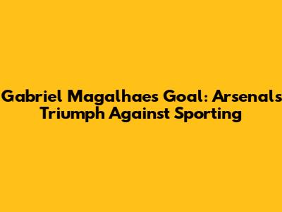Gabriel Magalhaes' Goal: Arsenal's Triumph Against Sporting