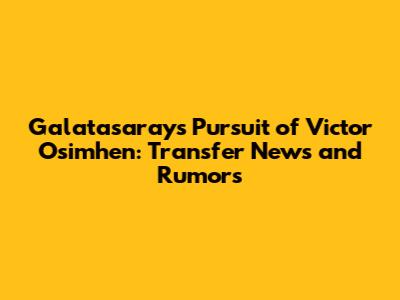 Galatasaray's Pursuit of Victor Osimhen: Transfer News and Rumors