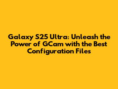 Galaxy S25 Ultra: Unleash the Power of GCam with the Best Configuration Files