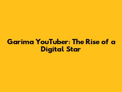 Garima YouTuber: The Rise of a Digital Star