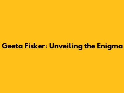 Geeta Fisker: Unveiling the Enigma