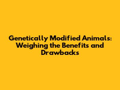 Genetically Modified Animals: Weighing the Benefits and Drawbacks