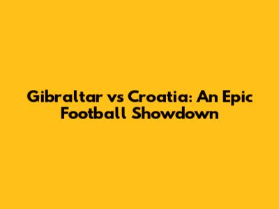 Gibraltar vs Croatia: An Epic Football Showdown
