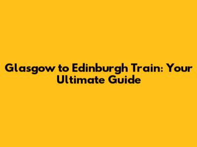 Glasgow to Edinburgh Train: Your Ultimate Guide