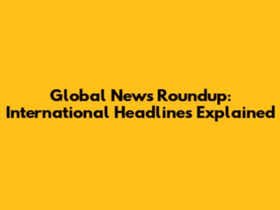 Global News Roundup: International Headlines Explained
