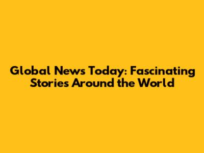 Global News Today: Fascinating Stories Around the World