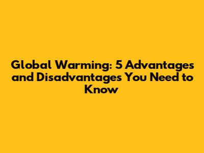 Global Warming: 5 Advantages and Disadvantages You Need to Know