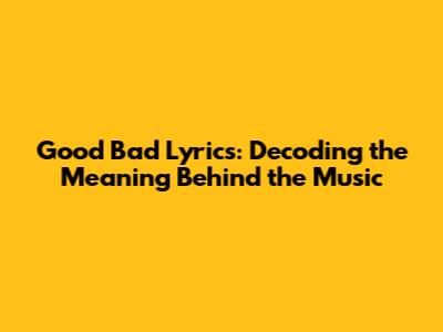Good Bad Lyrics: Decoding the Meaning Behind the Music