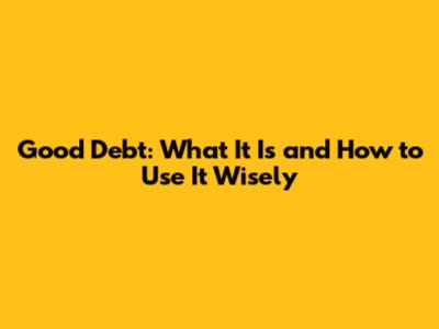 Good Debt: What It Is and How to Use It Wisely