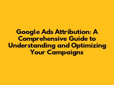 Google Ads Attribution: A Comprehensive Guide to Understanding and Optimizing Your Campaigns