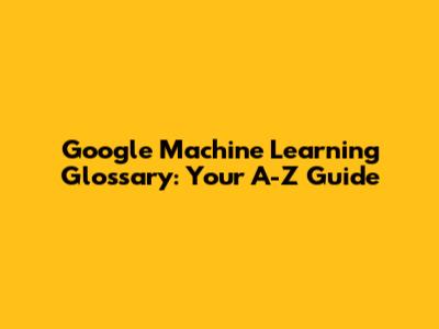 Google Machine Learning Glossary: Your A-Z Guide