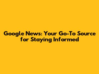 Google News: Your Go-To Source for Staying Informed