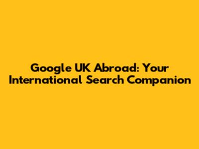 Google UK Abroad: Your International Search Companion