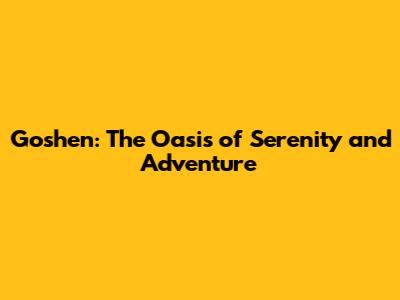 Goshen: The Oasis of Serenity and Adventure