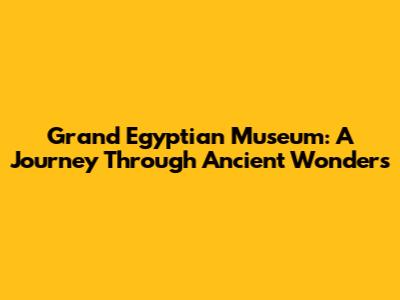 Grand Egyptian Museum: A Journey Through Ancient Wonders