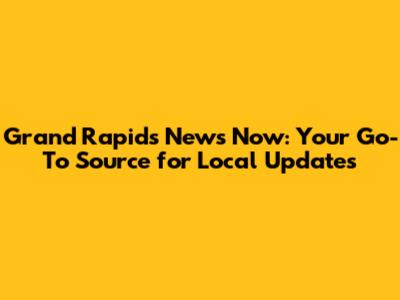 Grand Rapids News Now: Your Go-To Source for Local Updates