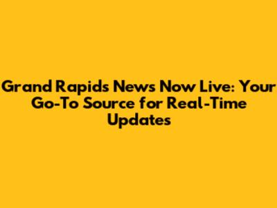 Grand Rapids News Now Live: Your Go-To Source for Real-Time Updates