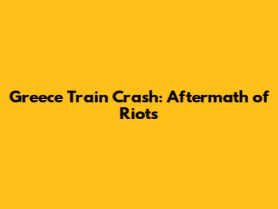 Greece Train Crash: Aftermath of Riots