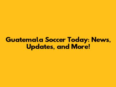 Guatemala Soccer Today: News, Updates, and More!