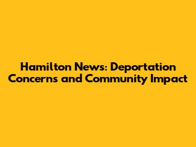 Hamilton News: Deportation Concerns and Community Impact