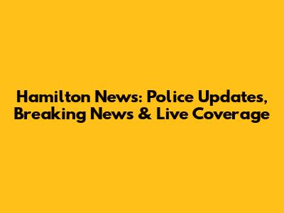 Hamilton News: Police Updates, Breaking News & Live Coverage