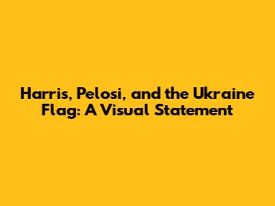 Harris, Pelosi, and the Ukraine Flag: A Visual Statement