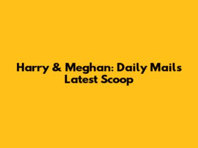 Harry & Meghan: Daily Mail's Latest Scoop