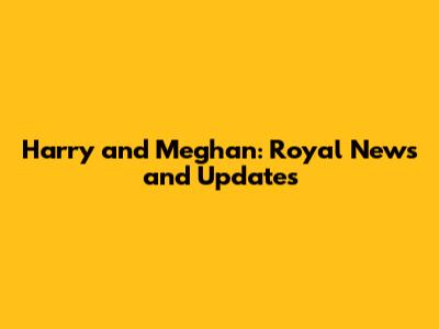 Harry and Meghan: Royal News and Updates