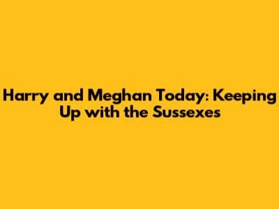 Harry and Meghan Today: Keeping Up with the Sussexes
