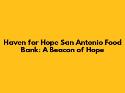 Haven for Hope San Antonio Food Bank: A Beacon of Hope