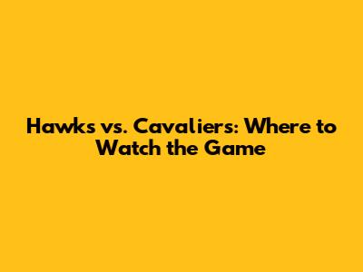 Hawks vs. Cavaliers: Where to Watch the Game