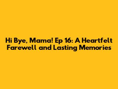 Hi Bye, Mama! Ep 16: A Heartfelt Farewell and Lasting Memories