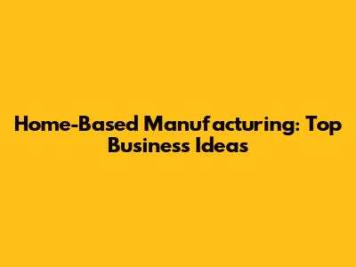 Home-Based Manufacturing: Top Business Ideas