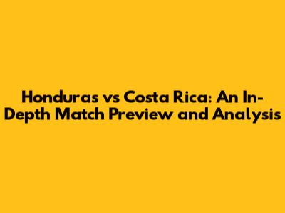 Honduras vs Costa Rica: An In-Depth Match Preview and Analysis