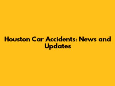 Houston Car Accidents: News and Updates