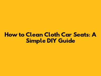 How to Clean Cloth Car Seats: A Simple DIY Guide