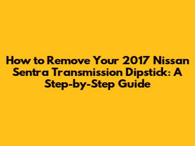 How to Remove Your 2017 Nissan Sentra Transmission Dipstick: A Step-by-Step Guide