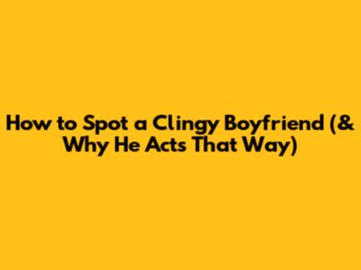 How to Spot a Clingy Boyfriend (& Why He Acts That Way)