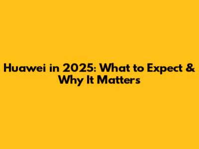 Huawei in 2025: What to Expect & Why It Matters