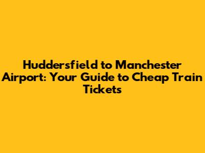 Huddersfield to Manchester Airport: Your Guide to Cheap Train Tickets