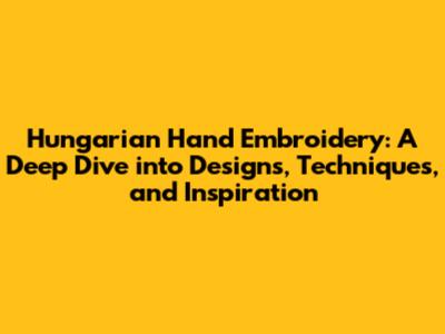 Hungarian Hand Embroidery: A Deep Dive into Designs, Techniques, and Inspiration