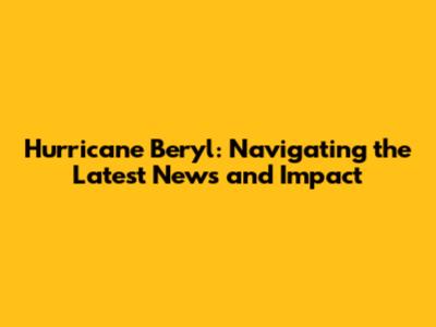 Hurricane Beryl: Navigating the Latest News and Impact