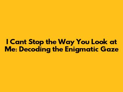 I Can't Stop the Way You Look at Me: Decoding the Enigmatic Gaze