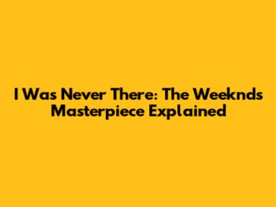 I Was Never There: The Weeknd's Masterpiece Explained