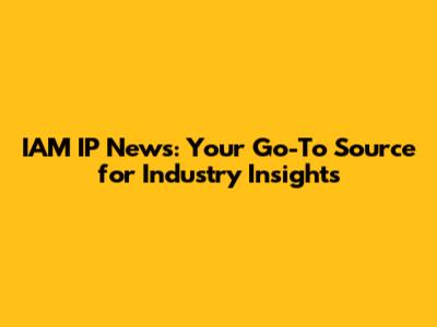IAM IP News: Your Go-To Source for Industry Insights